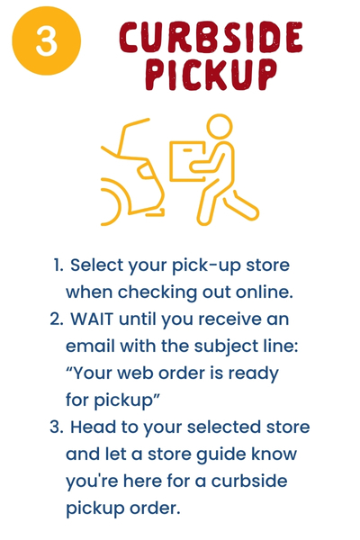 3. Curbside Pickup: Select your pick-up store when checking out online. WAIT until you receive an email with the subject line: “Your web order is ready for pickup.” Head to your selected store and let a store guide know you're here for a curbside pickup